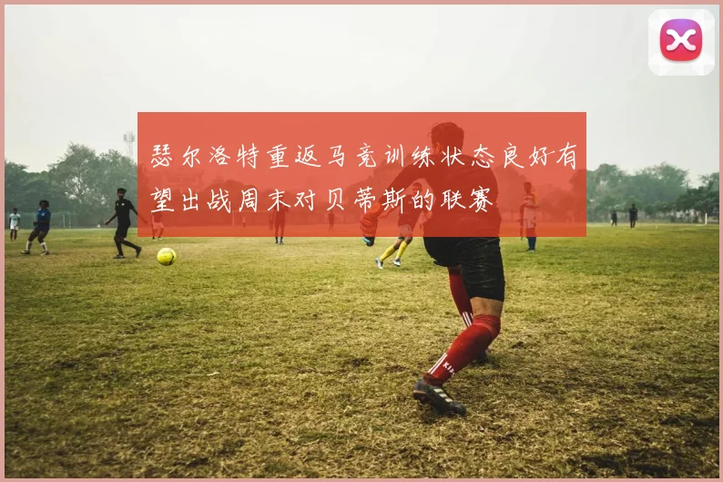 瑟尔洛特重返马竞训练状态良好有望出战周末对贝蒂斯的联赛