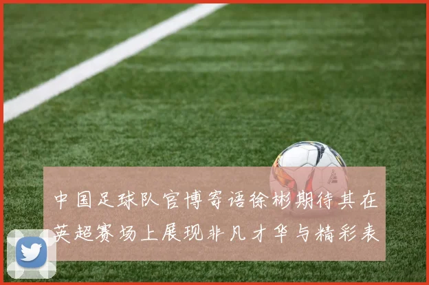 中国足球队官博寄语徐彬期待其在英超赛场上展现非凡才华与精彩表现