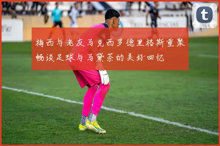 梅西与老友马克西罗德里格斯重聚畅谈足球与马黛茶的美好回忆