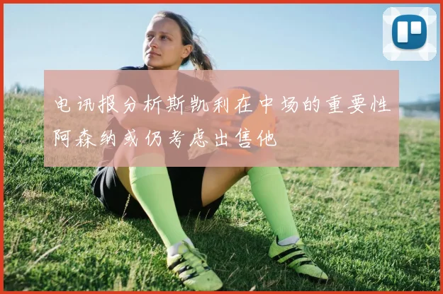 电讯报分析斯凯利在中场的重要性阿森纳或仍考虑出售他