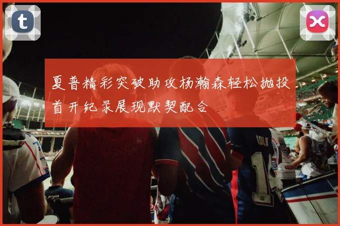 夏普精彩突破助攻杨瀚森轻松抛投首开纪录展现默契配合