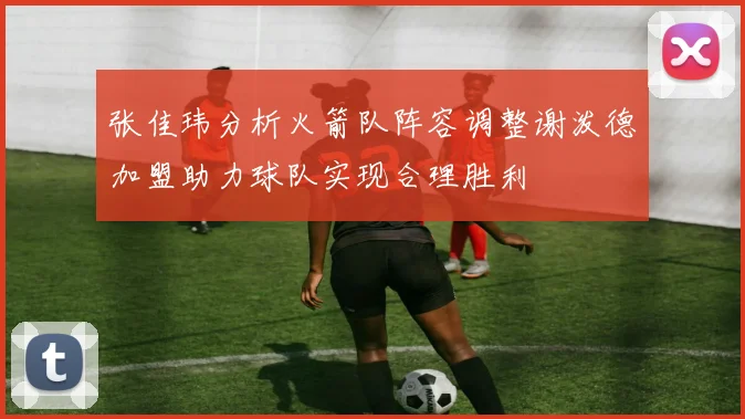 张佳玮分析火箭队阵容调整谢泼德加盟助力球队实现合理胜利