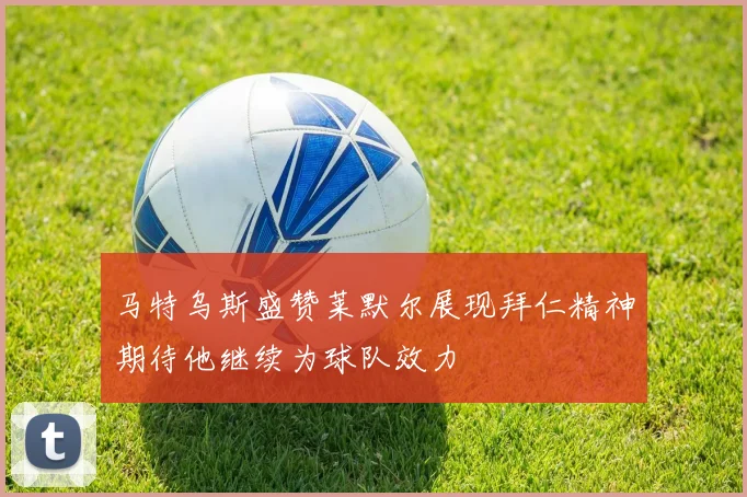 马特乌斯盛赞莱默尔展现拜仁精神期待他继续为球队效力