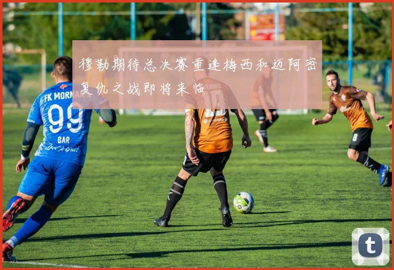 穆勒期待总决赛重逢梅西和迈阿密复仇之战即将来临