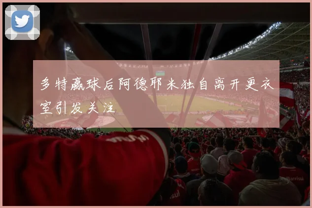 多特赢球后阿德耶米独自离开更衣室引发关注