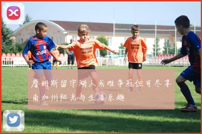 詹姆斯留守湖人或难争冠但可尽享南加州阳光与生活乐趣