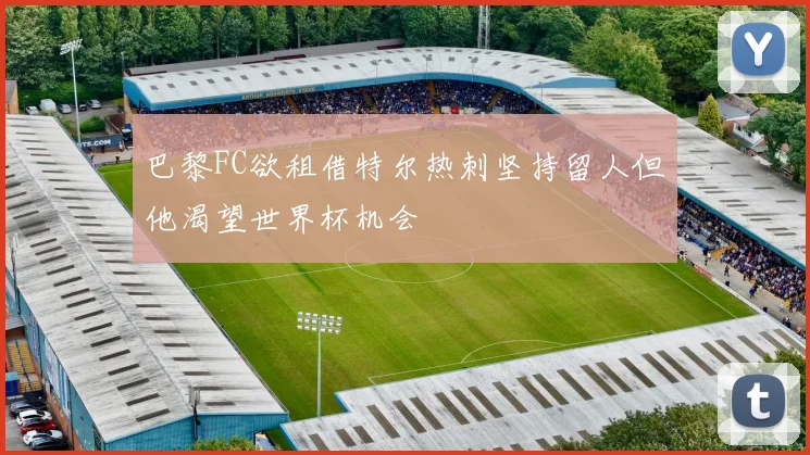 巴黎FC欲租借特尔热刺坚持留人但他渴望世界杯机会