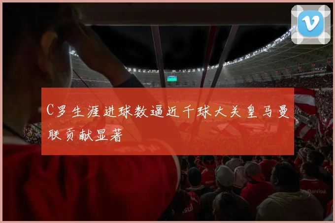 C罗生涯进球数逼近千球大关皇马曼联贡献显著