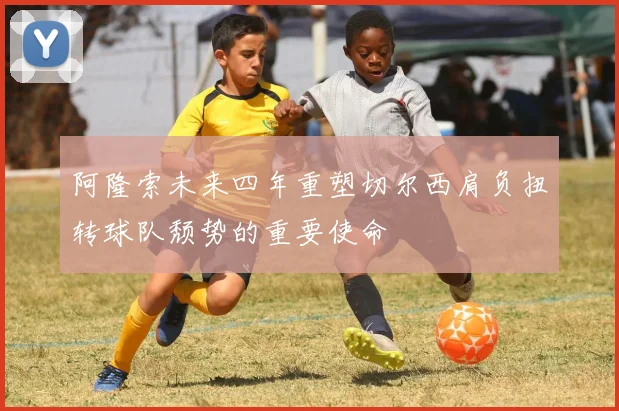 阿隆索未来四年重塑切尔西肩负扭转球队颓势的重要使命
