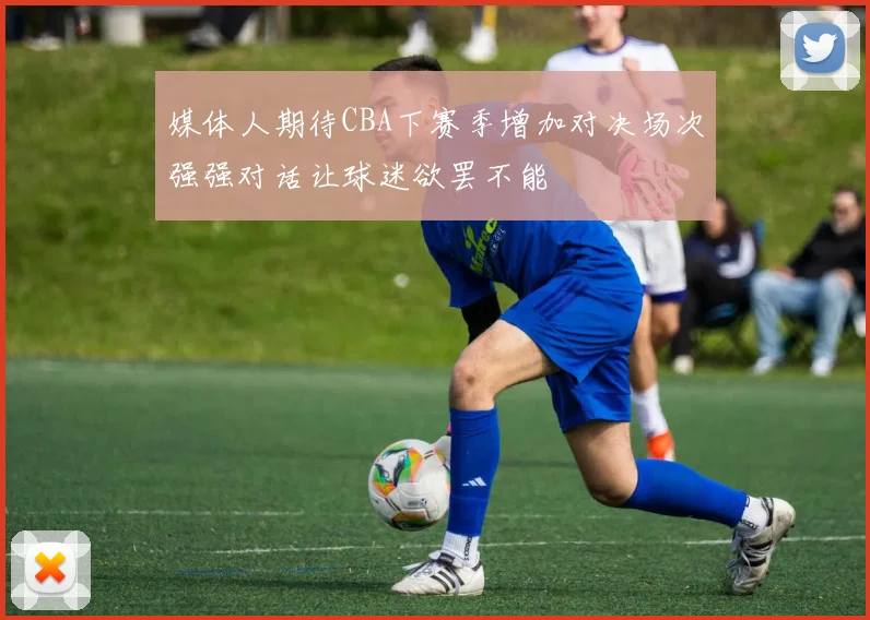 媒体人期待CBA下赛季增加对决场次强强对话让球迷欲罢不能