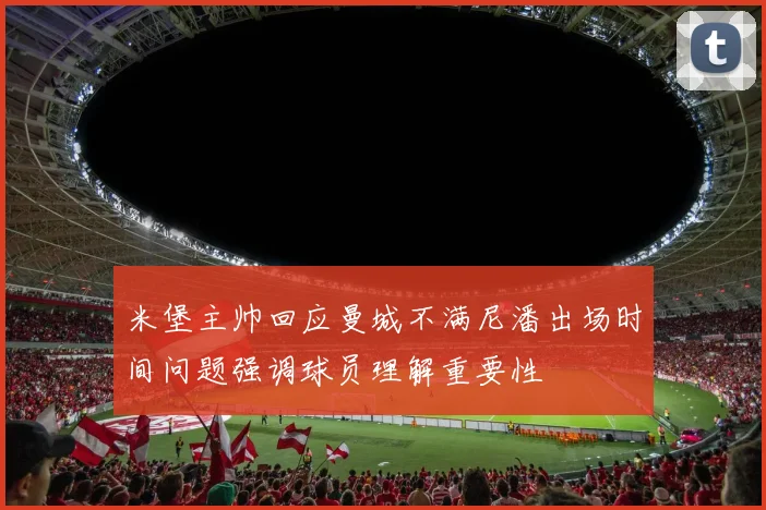 米堡主帅回应曼城不满尼潘出场时间问题强调球员理解重要性
