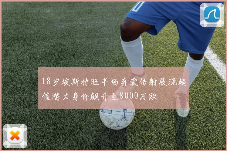 18岁埃斯特旺半场奔袭传射展现超值潜力身价飙升至8000万欧