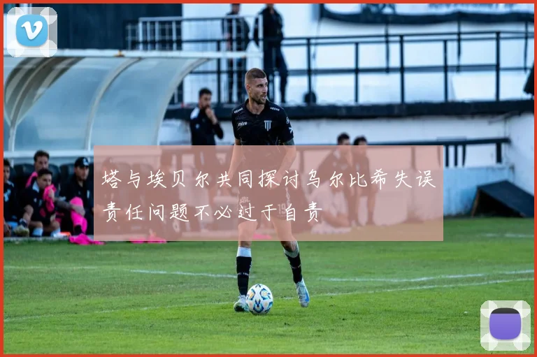 塔与埃贝尔共同探讨乌尔比希失误责任问题不必过于自责