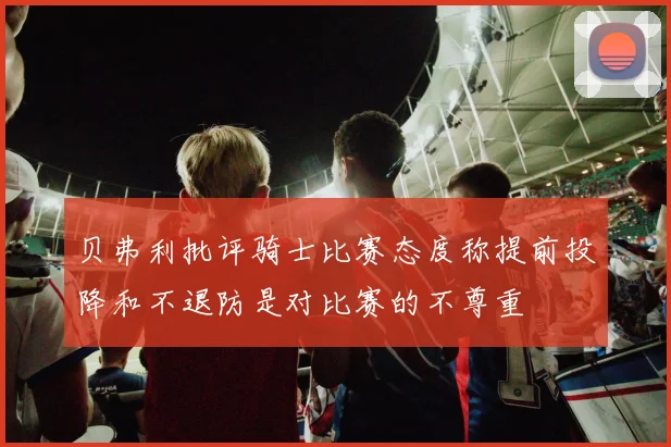 贝弗利批评骑士比赛态度称提前投降和不退防是对比赛的不尊重