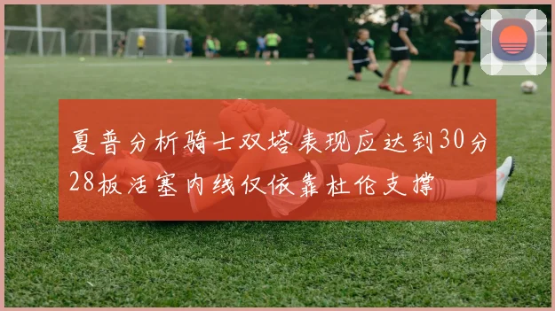 夏普分析骑士双塔表现应达到30分28板活塞内线仅依靠杜伦支撑