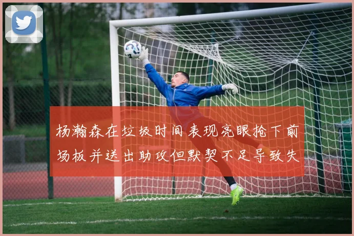 杨瀚森在垃圾时间表现亮眼抢下前场板并送出助攻但默契不足导致失误