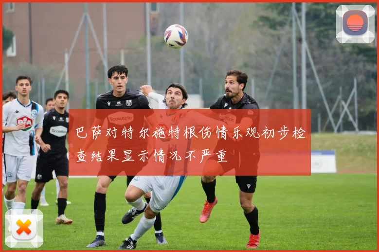 巴萨对特尔施特根伤情乐观初步检查结果显示情况不严重
