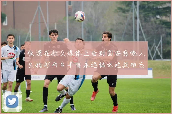 张源在社交媒体上告别国安感慨人生精彩两年半将永远铭记这段难忘故事