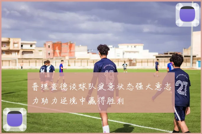 普理查德谈球队疲惫状态强大意志力助力逆境中赢得胜利