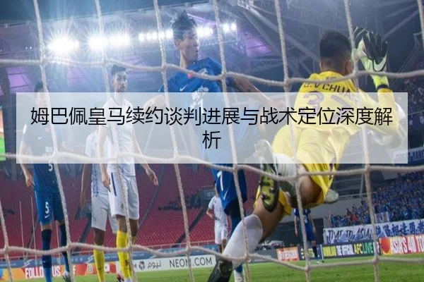姆巴佩皇马续约谈判进展与战术定位深度解析 | BBSPORTS